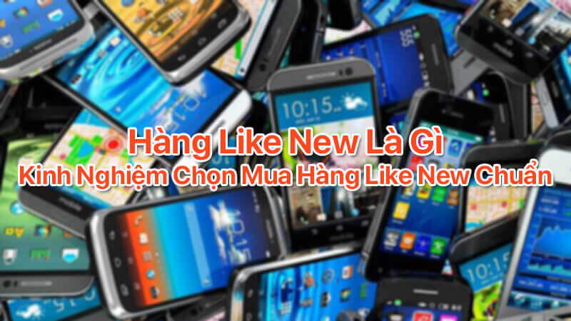 Hàng like new là gì, kinh nghiệm chọn mua hàng like new chuẩn