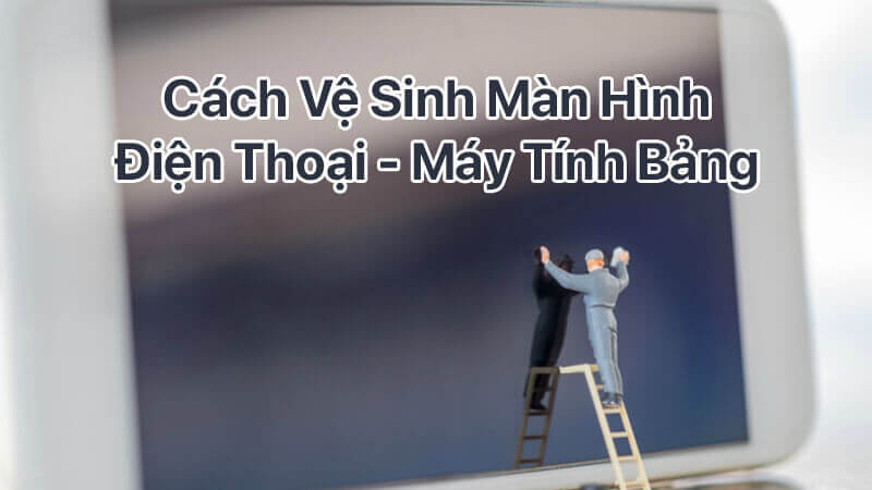 Cách vệ sinh màn hình điện thoại - máy tính bảng đơn giản