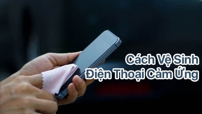 Cách vệ sinh điện thoại cảm ứng đơn giản, ai cũng có thể làm