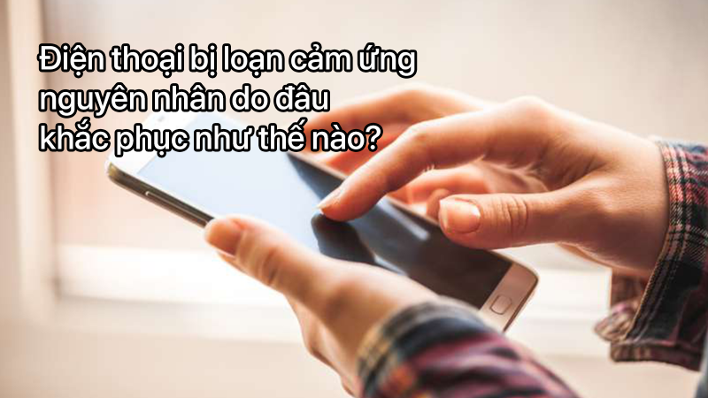 Điện thoại bị loạn cảm ứng nguyên nhân do đâu và khắc phục như thế nào?