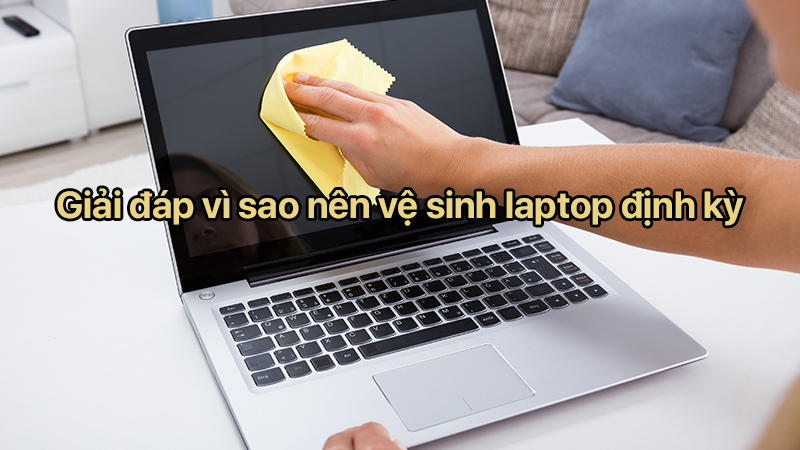 Giải đáp vì sao nên vệ sinh laptop định kỳ