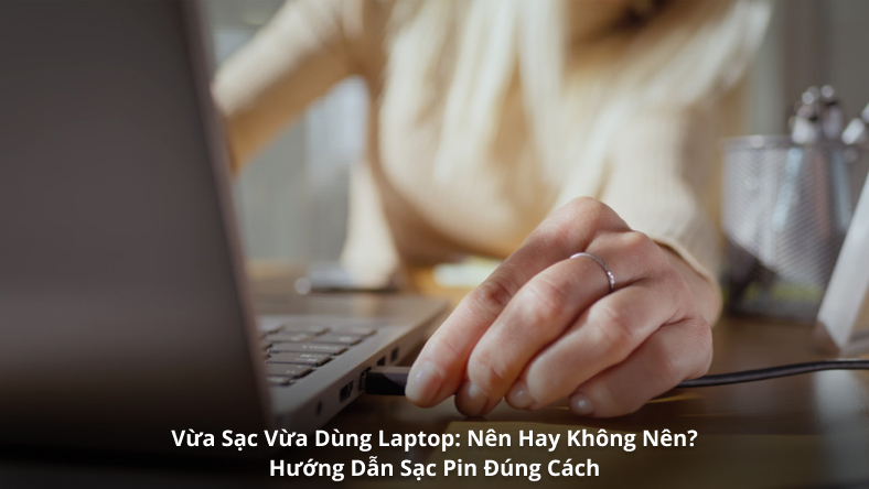 Vừa Sạc Vừa Dùng Laptop: Nên Hay Không Nên? Hướng Dẫn Sạc Pin Đúng Cách
