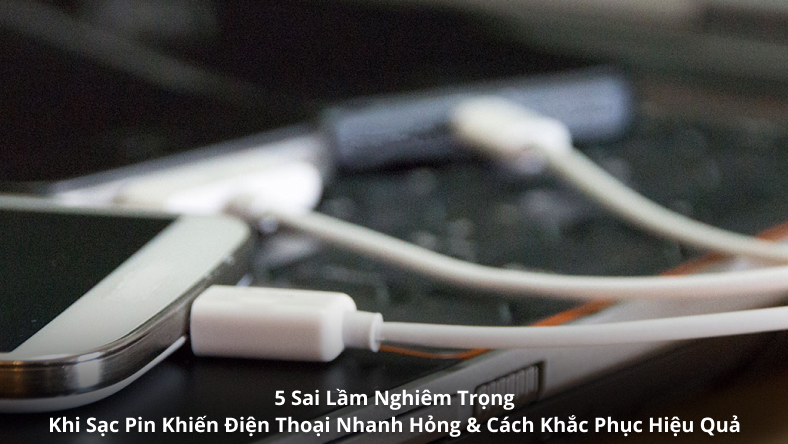 5 Sai Lầm Nghiêm Trọng Khi Sạc Pin Khiến Điện Thoại Nhanh Hỏng & Cách Khắc Phục Hiệu Quả