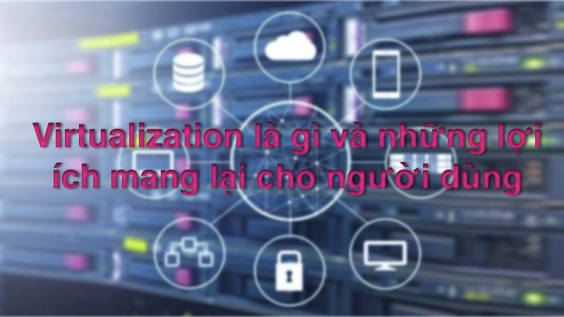 Virtualization là gì và những lợi ích mang lại cho người dùng