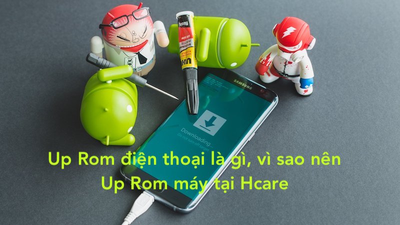 Up Rom điện thoại là gì? Vì sao nên Up Rom máy tại Hcare